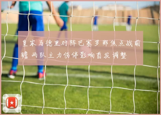 皇家马德里对阵巴塞罗那焦点战前瞻 两队主力伤停影响首发调整