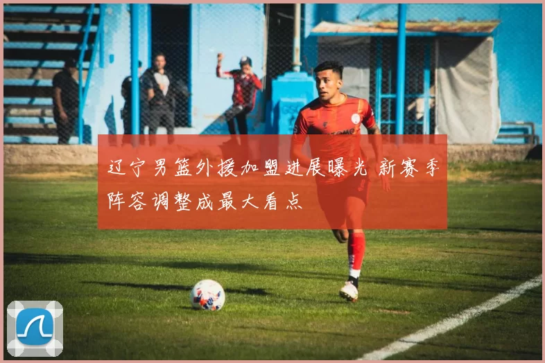 辽宁男篮外援加盟进展曝光 新赛季阵容调整成最大看点