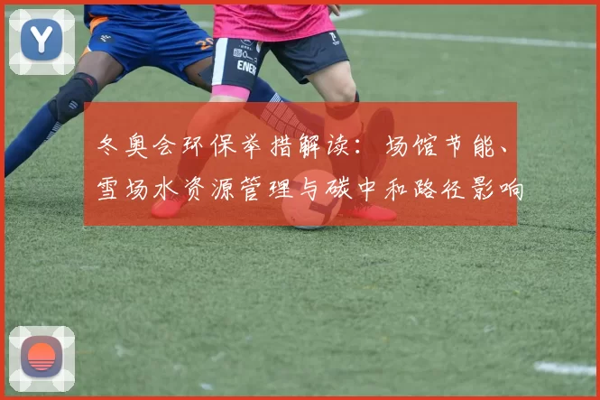 冬奥会环保举措解读：场馆节能、雪场水资源管理与碳中和路径影响