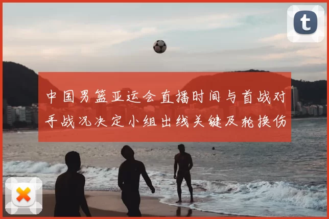 中国男篮亚运会直播时间与首战对手战况决定小组出线关键及轮换伤停看点