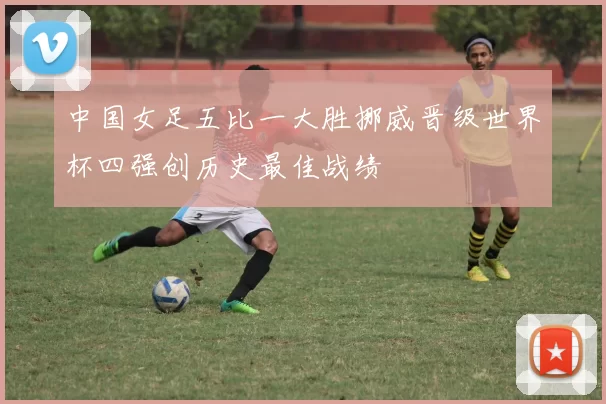 中国女足五比一大胜挪威晋级世界杯四强创历史最佳战绩