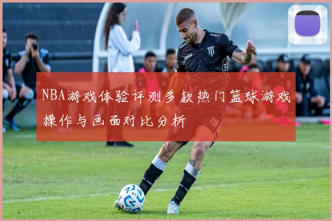 NBA游戏体验评测多款热门篮球游戏操作与画面对比分析