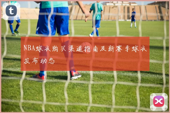 NBA球衣购买渠道指南及新赛季球衣发布动态
