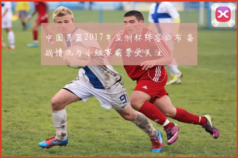 中国男篮2017年亚洲杯阵容公布 备战情况与小组赛前景受关注