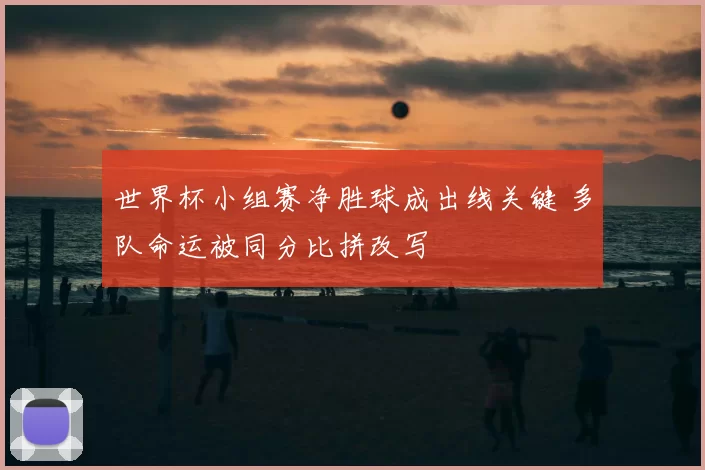 世界杯小组赛净胜球成出线关键 多队命运被同分比拼改写