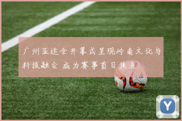 广州亚运会开幕式呈现岭南文化与科技融合 成为赛事首日焦点