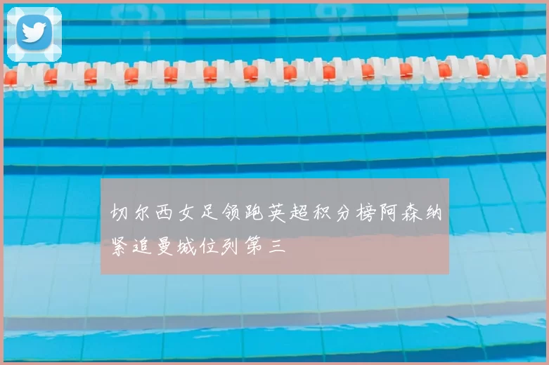 切尔西女足领跑英超积分榜阿森纳紧追曼城位列第三