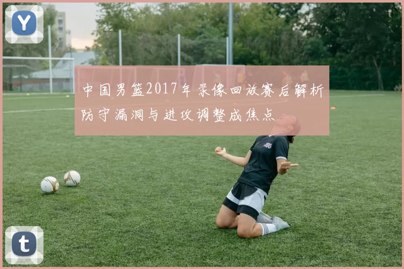 中国男篮2017年录像回放赛后解析防守漏洞与进攻调整成焦点