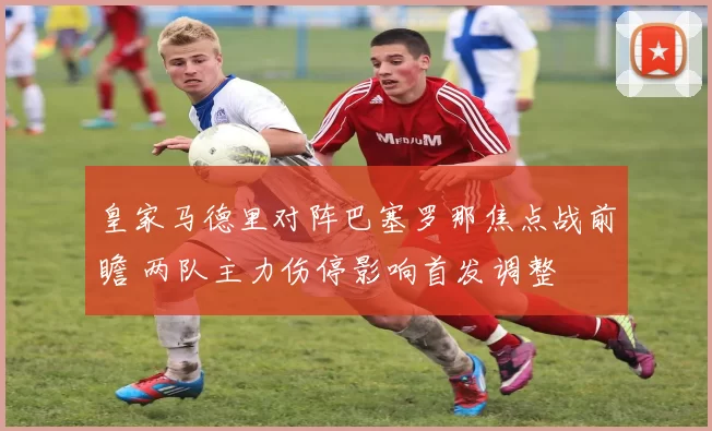 皇家马德里对阵巴塞罗那焦点战前瞻 两队主力伤停影响首发调整