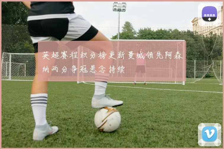 英超赛程积分榜更新曼城领先阿森纳两分争冠悬念持续