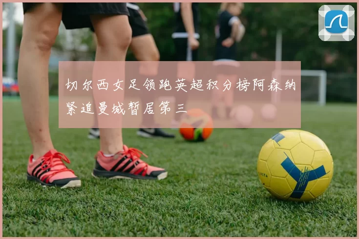 切尔西女足领跑英超积分榜阿森纳紧追曼城暂居第三