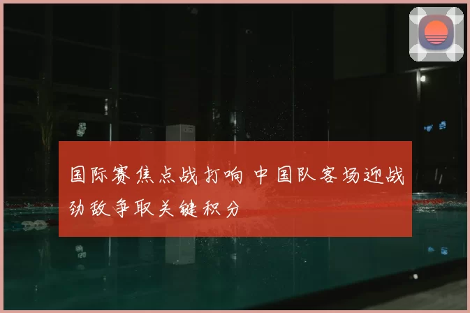 国际赛焦点战打响 中国队客场迎战劲敌争取关键积分