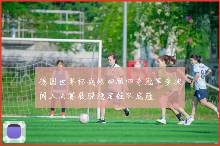 德国世界杯战绩回顾四夺冠军多次闯入决赛展现稳定强队底蕴