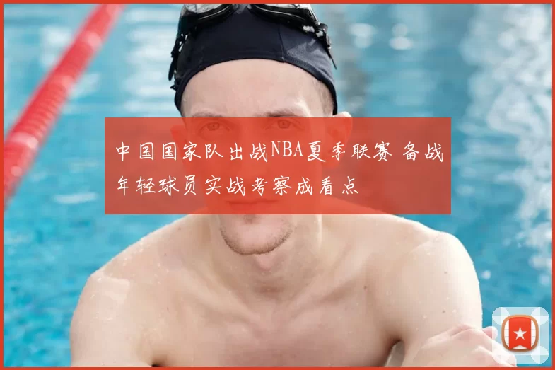 中国国家队出战NBA夏季联赛 备战年轻球员实战考察成看点