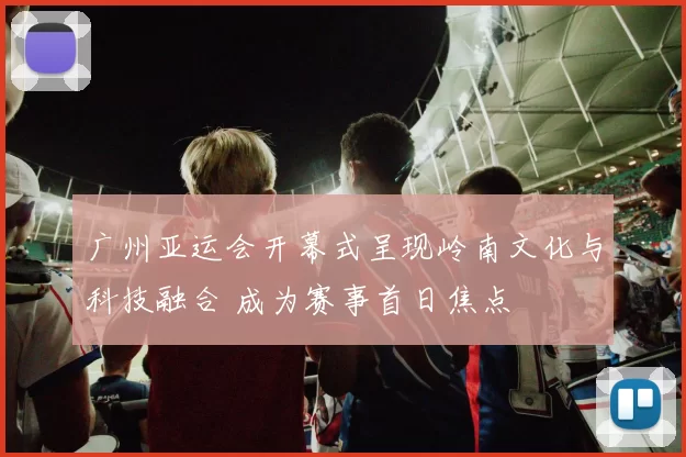 广州亚运会开幕式呈现岭南文化与科技融合 成为赛事首日焦点