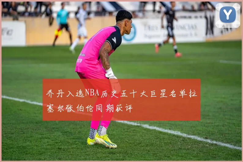 乔丹入选NBA历史五十大巨星名单拉塞尔张伯伦同期获评