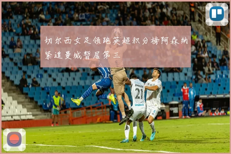 切尔西女足领跑英超积分榜阿森纳紧追曼城暂居第三