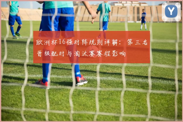 欧洲杯16强对阵规则详解：第三名晋级配对与淘汰赛赛程影响