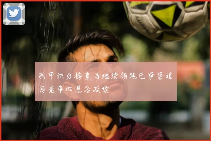 西甲积分榜皇马继续领跑巴萨紧追马竞争四悬念延续