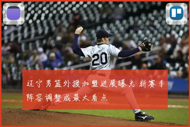 辽宁男篮外援加盟进展曝光 新赛季阵容调整成最大看点