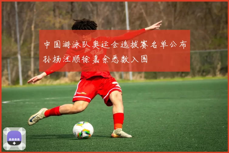 中国游泳队奥运会选拔赛名单公布孙杨汪顺徐嘉余悉数入围