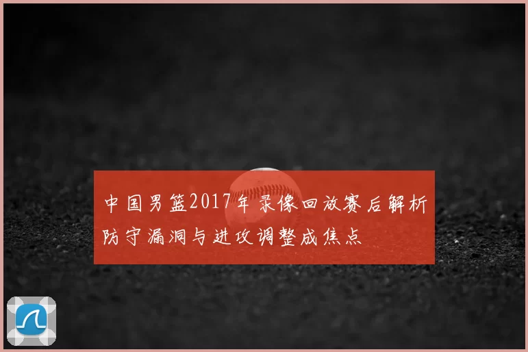 中国男篮2017年录像回放赛后解析防守漏洞与进攻调整成焦点