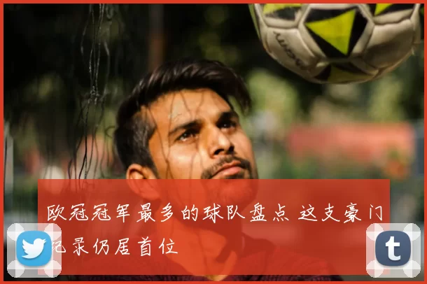 欧冠冠军最多的球队盘点 这支豪门纪录仍居首位