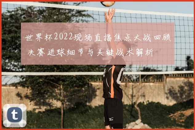 世界杯2022现场直播焦点大战回顾 决赛进球细节与关键战术解析