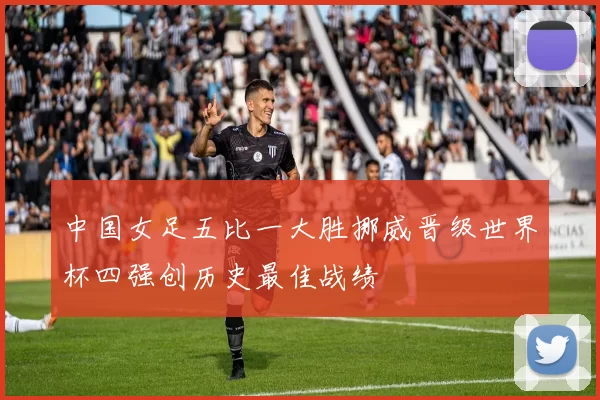 中国女足五比一大胜挪威晋级世界杯四强创历史最佳战绩