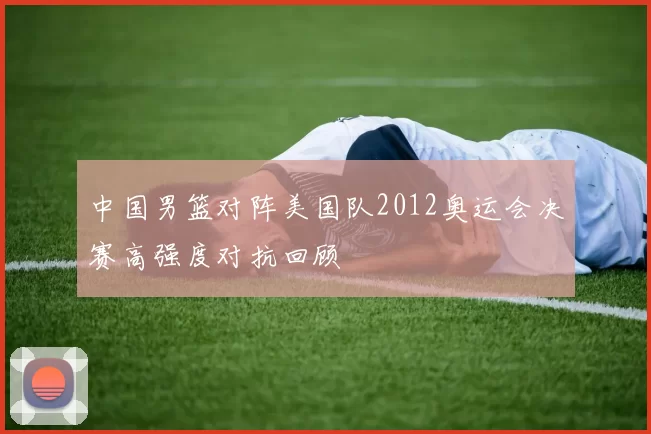 中国男篮对阵美国队2012奥运会决赛高强度对抗回顾