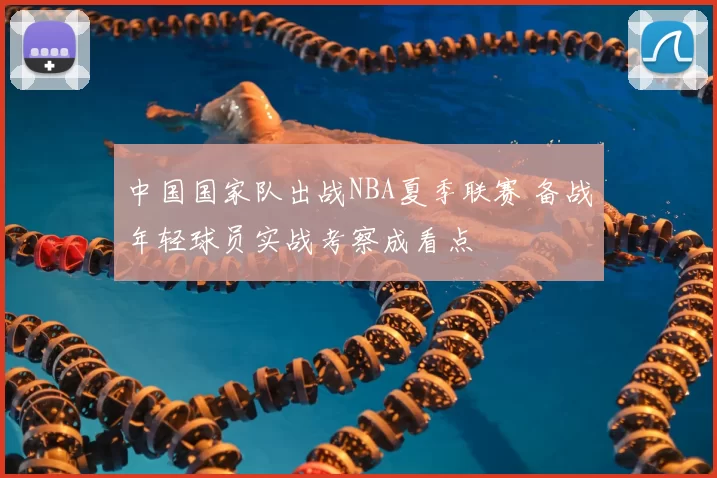 中国国家队出战NBA夏季联赛 备战年轻球员实战考察成看点