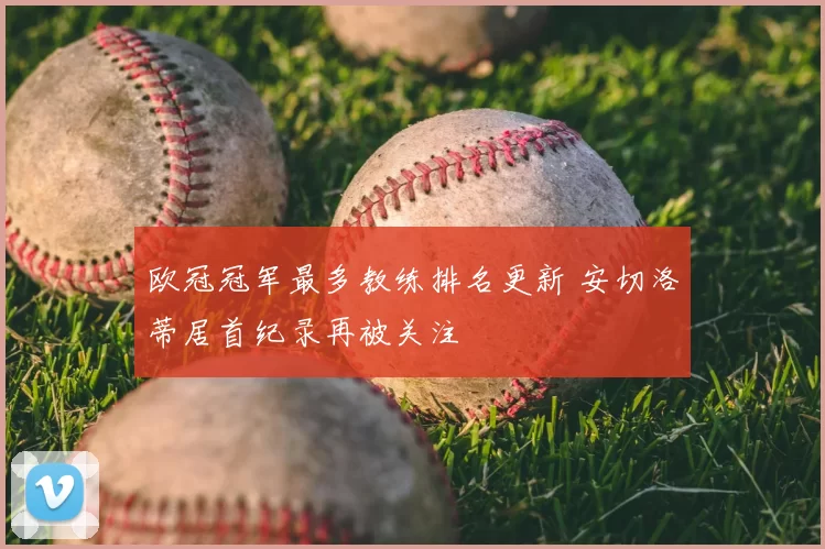 欧冠冠军最多教练排名更新 安切洛蒂居首纪录再被关注