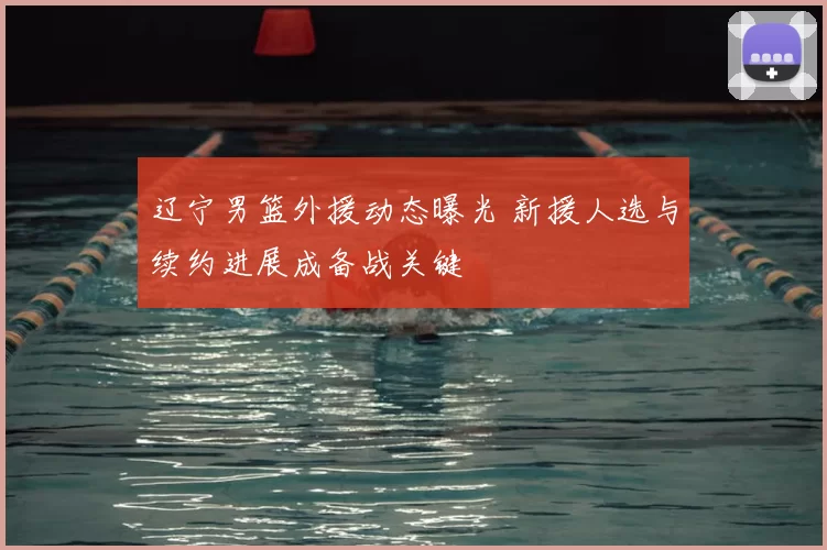 辽宁男篮外援动态曝光 新援人选与续约进展成备战关键