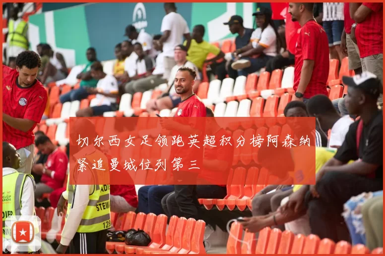 切尔西女足领跑英超积分榜阿森纳紧追曼城位列第三