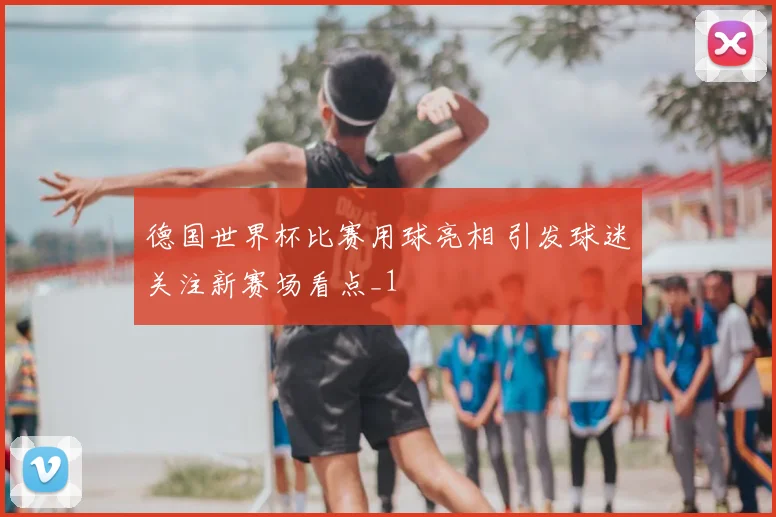 德国世界杯比赛用球亮相 引发球迷关注新赛场看点_1