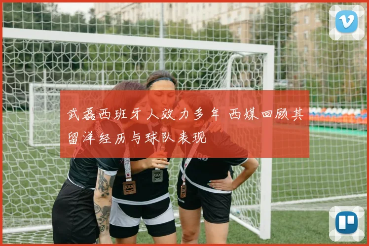 武磊西班牙人效力多年 西媒回顾其留洋经历与球队表现