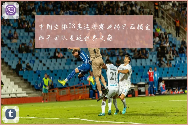 中国女排08奥运决赛逆转巴西摘金郎平率队重返世界之巅